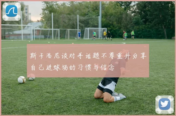 斯卡洛尼谈对手话题不尊重并分享自己进球场的习惯与信念