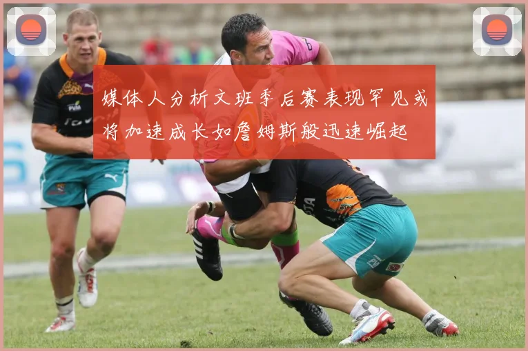 媒体人分析文班季后赛表现罕见或将加速成长如詹姆斯般迅速崛起