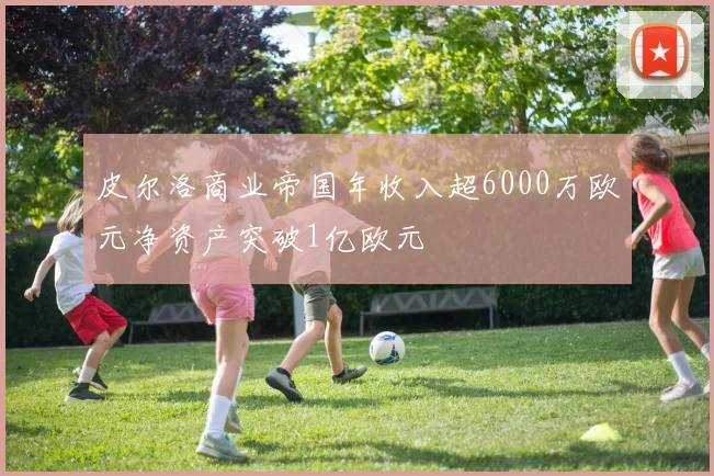 皮尔洛商业帝国年收入超6000万欧元净资产突破1亿欧元