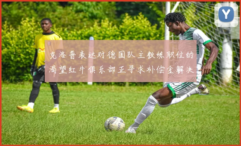 克洛普表达对德国队主教练职位的渴望红牛俱乐部正寻求补偿金解决方案