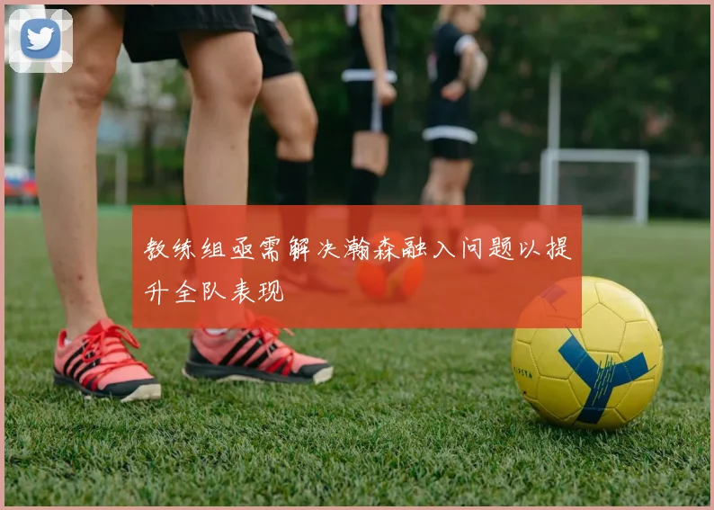 教练组亟需解决瀚森融入问题以提升全队表现