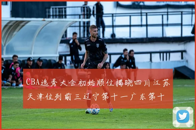 CBA选秀大会初始顺位揭晓四川江苏天津位列前三辽宁第十一广东第十六