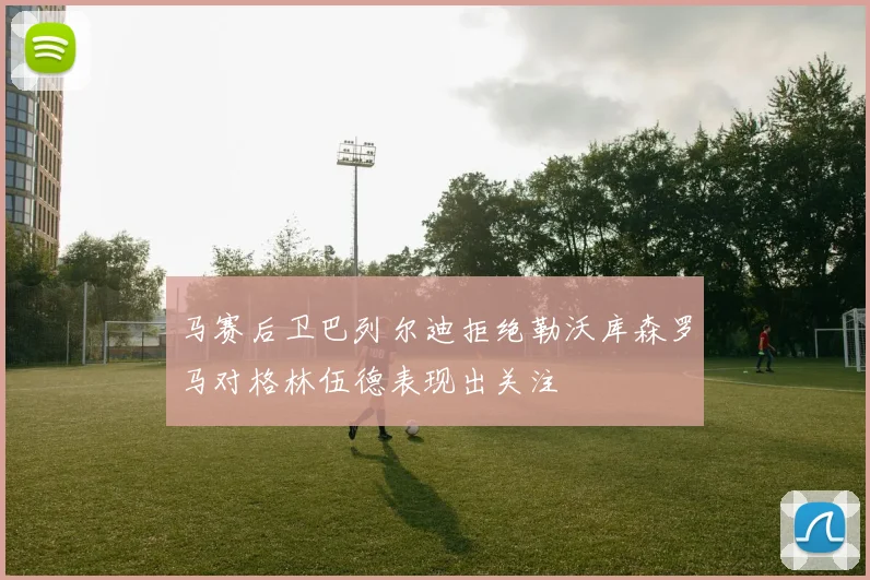 马赛后卫巴列尔迪拒绝勒沃库森罗马对格林伍德表现出关注