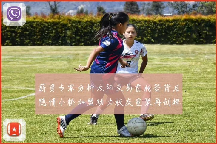 薪资专家分析太阳交易首轮签背后隐情小桥加盟助力校友重聚再创辉煌