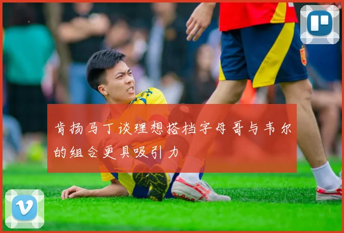 肯扬马丁谈理想搭档字母哥与韦尔的组合更具吸引力