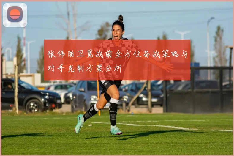 张伟丽卫冕战前全方位备战策略与对手克制方案分析