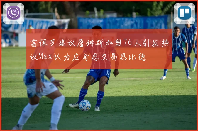 富保罗建议詹姆斯加盟76人引发热议Max认为应考虑交易恩比德