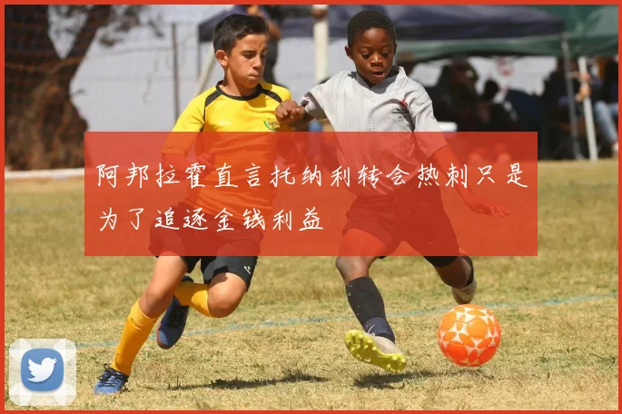 阿邦拉霍直言托纳利转会热刺只是为了追逐金钱利益