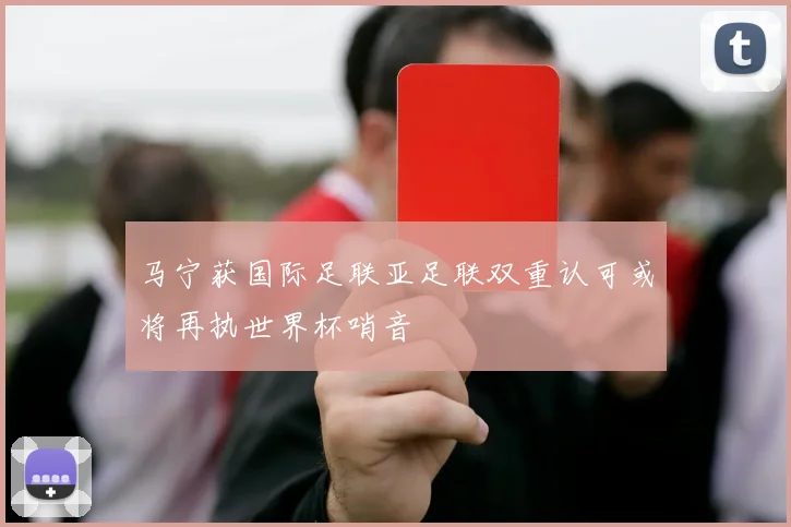 马宁获国际足联亚足联双重认可或将再执世界杯哨音