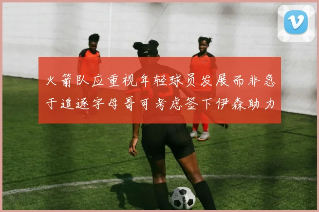 火箭队应重视年轻球员发展而非急于追逐字母哥可考虑签下伊森助力成长